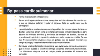 By-pass cardiopulmonar
▪ Formade circulaciónextracorpórea
▪ Se usa en cirugías cardiacas donde se requiere abrir las cámaras del corazón por
lo que se requiere detener y vaciar el corazón. Esto se puede hacer por la
cardioplejia
▪ La cardioplejia se puede entender como la parálisis del corazón que se detiene en
diástole (asistolia), o bien como la sustancia empleada en la cirugía cardiaca para
detener la actividad eléctrica y mecánica del corazón en diástole, durante el
procedimiento quirúrgico, causando así el menor daño isquémico posible. Se usa
más frecuentemente soluciones ricas en potasio que se pueden mezclar con
sangreautólogay se administranhaciala circulacióncoronaria
▪ Se induce totalmente hipotermia corporal para evitar daño cerebral permanente
que es lo que sucede si se detiene el flujo sanguíneo a temperaturas normales.
Con hipotermia corporal total el cuerpo puede permanecer 45 minutos sin
perfusión
 
