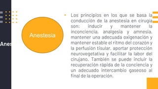 Anestesia
▪ Los principios en los que se basa la
conducción de la anestesia en cirugía
son: inducir y mantener la
inconciencia, analgesia y amnesia,
mantener una adecuada oxigenación y
mantener estable el ritmo del corazón y
la perfusión tisular, aportar protección
neurovegetativa y facilitar la labor del
cirujano. También se puede incluir la
recuperación rápida de la conciencia y
un adecuado intercambio gaseoso al
final de la operación.
Anestesia
 