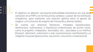▪ El objetivo es obtener una buena profundidad anestésica sin una gran
variación en la PAM o en la frecuencia cardíaca a pesar de los estímulos
simpáticos, para mantener una relación óptima entre el aporte de
oxígeno y el consumo de oxígeno del miocardio y demás tejidos.
▪ Se cuenta con distintos fármacos, inhalados (sevofluorano,
desfluorano, isofluorano), o hipnóticos endovenosos de acción corta,
como el propofol, midazolam, etomidato, etc., asociados a un mórfico
(fentanil, alfentanil, sulfentanil o más recientemente remifentanil) y un
relajante muscular (pancuronio, vecuronio, rocuronio o cisatracurio).
 