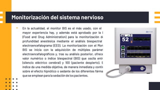Monitorización del sistema nervioso
▪ En la actualidad, el monitor BIS es el más usado, con el que
mayor experiencia hay, y además está aprobado por la FDA
(Food and Drug Administration) para la monitorización de la
profundidad anestésica mediante el análisis biespectral del
electroencefalograma (EEG). La monitorización con el Monitor
BIS se inicia con la adquisición de múltiples parámetros
electroencefalográficos y, tras su análisis posterior, ofrece un
valor numérico o índice biespectral (BIS) que oscila entre 0
(silencio eléctrico cerebral) y 100 (paciente despierto). Este
índice da una medida objetiva, de manera inmediata y continua,
sobre el efecto hipnótico o sedante de los diferentes fármacos
que se empleanparala sedaciónde lospacientes.
 