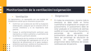 Monitorización de la ventilación/oxigenación
▪ Ventilación ▪ Oxigenación
La capnometría y la capnografía son una medida del
metabolismo celular que en anestesia nos permite:
▪ Confirmar con la detección de CO2 la intubación
endotraqueal y asegurar que la conexión entre el
circuito anestésico y la vía respiratoria esté
patente.
▪ Evaluar la ventilación/perfusión pulmonar pues
representa un índice cualitativo y cuantitativo de
la ventilación y perfusión alveolar.
▪ La observación de los cambios en el valor del CO2
y en la morfología del capnograma es útil en la
detección de alteraciones en el gasto cardíaco,
embolismo pulmonar, cambios en la producción o
en la eliminación del bióxido de carbono.
▪ En todas las anestesias y durante toda la
anestesia se debe medir en forma
cuantitativa la oxigenación en sangre con
pulsioximetría. El pulsioxímetro debe de
estar graduado en el sistema de alarmas
audible en lo que respecta a frecuencia y
porcentaje de saturación. el
pulsioxímetro además de proporcionar
datos del porcentaje de saturación de
oxígeno en sangre, nos puede
proporcionar datos indirectos del estado
cardiovascular del paciente.
 
