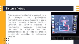 Sistema flotrac
▪ Este sistema calcula de forma continua y
en tiempo real parámetros
hemodinámicos avanzados como el gasto
cardiaco continuo, volumen sistólico,
variación de volumen sistólico y
resistencias vasculares sistémicas
mediante la medición de las
características de la onda de presión
arterial sin necesidad de calibración
externa.
 