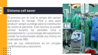 Sistema cell saver
▪ El proceso por el cual la sangre del campo
quirúrgico se recoge, filtra y lava para
producir sangre autóloga para la transfusión
de vuelta al paciente. Esta técnica se puede
utilizar durante los períodos intra o
postoperatorio. La tecnología del salvamento
celular ha evolucionado desde sus inicios en
la década de 1960.
▪ Una de sus indicaciones es en cirugías
cardiotorácicas y vasculares
 
