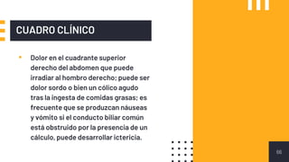 CUADRO CLÍNICO
▪ Dolor en el cuadrante superior
derecho del abdomen que puede
irradiar al hombro derecho; puede ser
dolor sordo o bien un cólico agudo
tras la ingesta de comidas grasas; es
frecuente que se produzcan náuseas
y vómito si el conducto biliar común
está obstruido por la presencia de un
cálculo, puede desarrollar ictericia.
66
 