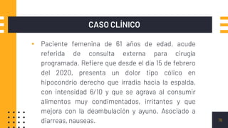 CASO CLÍNICO
▪ Paciente femenina de 61 años de edad, acude
referida de consulta externa para cirugía
programada. Refiere que desde el día 15 de febrero
del 2020, presenta un dolor tipo cólico en
hipocondrio derecho que irradia hacia la espalda,
con intensidad 6/10 y que se agrava al consumir
alimentos muy condimentados, irritantes y que
mejora con la deambulación y ayuno. Asociado a
diarreas, nauseas. 76
 