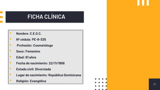 FICHA CLÍNICA
77
▪ Nombre: C.E.G.C.
▪ Nº cédula: PE-8-325
▪ Profesión: Cosmetóloga
▪ Sexo: Femenino
▪ Edad: 61 años
▪ Fecha de nacimiento: 22/11/1958
▪ Estado civil: Divorciada
▪ Lugar de nacimiento: República Dominicana
▪ Religión: Evangélica
 