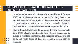 ENFERMEDAD ARTERIAL OCLUSIVA DE EEII EN
PACIENTES DIABÉTICOS
▪ La enfermedad arterial oclusiva de extremidades inferiores
(EAO) es la disminución de la perfusión sanguínea a las
extremidades inferiores producto de la arterioesclerosis; ésta
progresivamente estrecha el lumen arterial llegando
finalmente a la oclusión y la consecuenteisquemia del tejido
▪ Diagnóstico de EAO: La sintomatología descrita clásicamente
de la EAO incluye la claudicación intermitente, la ausencia de
pulsos, la frialdad de extremidades, luego los cambios tróficos
de la piel hasta llegar al dolor de reposo y la aparición de
necrosis
 