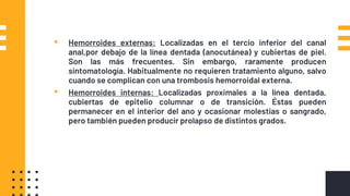 Clasificacion▪ Hemorroides externas: Localizadas en el tercio inferior del canal
anal,por debajo de la línea dentada (anocutánea) y cubiertas de piel.
Son las más frecuentes. Sin embargo, raramente producen
sintomatología. Habitualmente no requieren tratamiento alguno, salvo
cuando se complican con una trombosis hemorroidal externa.
▪ Hemorroides internas: Localizadas proximales a la línea dentada,
cubiertas de epitelio columnar o de transición. Éstas pueden
permanecer en el interior del ano y ocasionar molestias o sangrado,
pero también pueden producir prolapso de distintos grados.
 