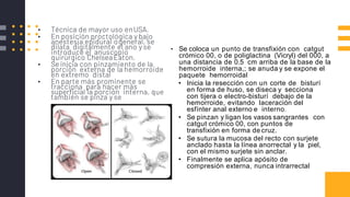 TecnicadeFerguson▪ Técnica de mayor uso enUSA.
▪ En posición proctológica y bajo
anestesia epidural ogeneral, se
dilata digitalmente el ano y se
introduce el anuscopio
quirúrgico Chelsea Eaton.
▪ Se inicia con pinzamiento de la
porción externa de la hemorroide
en extremo distal
▪ En parte más prominente se
tracciona para hacer más
superficial la porción interna, que
también se pinza y se
• Se coloca un punto de transfixión con catgut
crómico 00, o de poliglactina (Vicryl) del 000, a
una distancia de 0.5 cm arriba de la base de la
hemorroide interna,; se anuda y se expone el
paquete hemorroidal
• Inicia la resección con un corte de bisturí
en forma de huso, se diseca y secciona
con tijera o electro-bisturí debajo de la
hemorroide, evitando laceración del
esfínter anal externo e interno.
• Se pinzan y ligan los vasos sangrantes con
catgut crómico 00, con puntos de
transfixión en forma de cruz.
• Se sutura la mucosa del recto con surjete
anclado hasta la línea anorrectal y la piel,
con el mismo surjete sin anclar.
• Finalmente se aplica apósito de
compresión externa, nunca intrarrectal
 