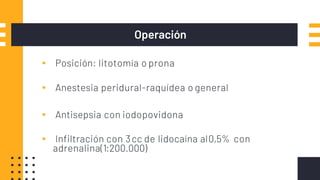 Operación
▪ Posición: litotomía o prona
▪ Anestesia peridural-raquídea o general
▪ Antisepsia con iodopovidona
▪ Infiltración con 3cc de lidocaína al0,5% con
adrenalina(1:200.000)
 
