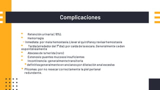 Complicaciones
▪ Retención urinaria ( 10%).
▪ Hemorragia
-Inmediata: por mala hemostasia.Llevar al quirófanoy revisar hemostasia
▪ Tardía (alrededor del 7°día): por caída de la escara. Generalmente ceden
espontáneamente
▪ Absceso de la herida (raro)
▪ Estenosis:puentes mucosos insuficientes
▪ Incontinencia: generalmente transitoria
▪definitiva generalmente en ancianos por dilatación anal excesiva
▪ Plicomas: por no resecar correctamente la piel perianal
redundante.
 