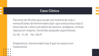 Caso Clínico
Paciente de 28 años que acude con historia de más o
menos10 años de hemorroides tipo I que evoluciona a tipo 3,
lleva más de 4 años con baños de asiento, analgesia, cremas
tópicas sin mejoría. Ha tenido sangrado espontáneos.
Fc:70 Fr:18 PA: 110/7º
Diagnóstico: Hemorroides tipo 3 que no mejora con
tratamiento
 