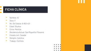 FICHA CLÍNICA
▪ Nombre: IE
▪ Sexo: F
▪ No. De Cédula: 8-853-421
▪ Edad: 28 años
▪ Etnia: Mestiza
▪ Residencia Actual: San Miguelito/ Panamá
▪ Estado civil: Casada
▪ Religión: Católica
▪ Trabajo: Estilista
 