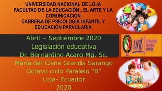 UNIVERSIDAD NACIONAL DE LOJA
FACULTAD DE LA EDUCACIÓN , EL ARTE Y LA
COMUNICACIÓN
CARRERA DE PSICOLOGÍA INFANTIL Y
EDUCACIÓN PARVULARIA
Abril – Septiembre 2020
Legislación educativa
Dr. Bernardino Acaro Mg. Sc.
María del Cisne Granda Sarango
Octavo ciclo Paralelo “B”
Loja- Ecuador
2020
 