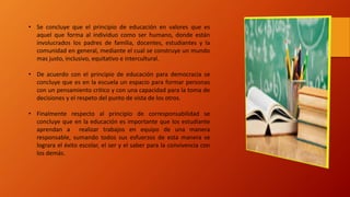 • Se concluye que el principio de educación en valores que es
aquel que forma al individuo como ser humano, donde están
involucrados los padres de familia, docentes, estudiantes y la
comunidad en general, mediante el cual se construye un mundo
mas justo, inclusivo, equitativo e intercultural.
• De acuerdo con el principio de educación para democracia se
concluye que es en la escuela un espacio para formar personas
con un pensamiento critico y con una capacidad para la toma de
decisiones y el respeto del punto de vista de los otros.
• Finalmente respecto al principio de corresponsabilidad se
concluye que en la educación es importante que los estudiante
aprendan a realizar trabajos en equipo de una manera
responsable, sumando todos sus esfuerzos de esta manera se
lograra el éxito escolar, el ser y el saber para la convivencia con
los demás.
 