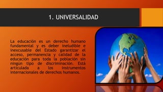 1. UNIVERSALIDAD
La educación es un derecho humano
fundamental y es deber ineludible e
inexcusable del Estado garantizar el
acceso, permanencia y calidad de la
educación para toda la población sin
ningún tipo de discriminación. Está
articulada a los instrumentos
internacionales de derechos humanos.
 