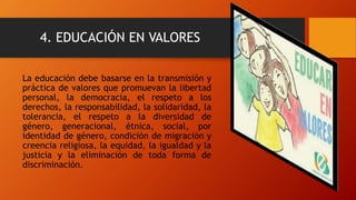 4. EDUCACIÓN EN VALORES
La educación debe basarse en la transmisión y
práctica de valores que promuevan la libertad
personal, la democracia, el respeto a los
derechos, la responsabilidad, la solidaridad, la
tolerancia, el respeto a la diversidad de
género, generacional, étnica, social, por
identidad de género, condición de migración y
creencia religiosa, la equidad, la igualdad y la
justicia y la eliminación de toda forma de
discriminación.
 