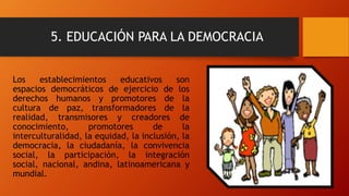 5. EDUCACIÓN PARA LA DEMOCRACIA
Los establecimientos educativos son
espacios democráticos de ejercicio de los
derechos humanos y promotores de la
cultura de paz, transformadores de la
realidad, transmisores y creadores de
conocimiento, promotores de la
interculturalidad, la equidad, la inclusión, la
democracia, la ciudadanía, la convivencia
social, la participación, la integración
social, nacional, andina, latinoamericana y
mundial.
 