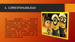 6. CORRESPONSABILIDAD
La educación demanda
corresponsabilidad en la formación e
instrucción de las niñas, niños y
adolescentes y el esfuerzo compartido
de estudiantes, familias, docentes,
centros educativos, comunidad,
instituciones del Estado, medios de
comunicación y el conjunto de la
sociedad, que se orientarán por los
principios de esta ley.
 