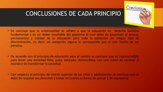 CONCLUSIONES DE CADA PRINCIPIO
• Se concluye que la universalidad se refiere a que la educación es derecho humano
fundamental y es un deber inevitable del gobierno el cual debe de garantizar el acceso,
permanencia y calidad de la educación para toda la población sin ningún tipo de
discriminación, es decir sin excepción alguna le corresponde por el solo hecho de ser
persona.
• De acuerdo con el principio de educación para el cambio se concluye que es imprescindible
para tener una sociedad libre, justa, educada, democrática, con una visión de cambiar al
mundo y de transformar la sociedad.
• Con respecto al principio de interés superior de los niños y adolescentes se concluye que se
debe de respetar sus derechos y tomar en cuenta su forma de pensar y de expresarse.
 