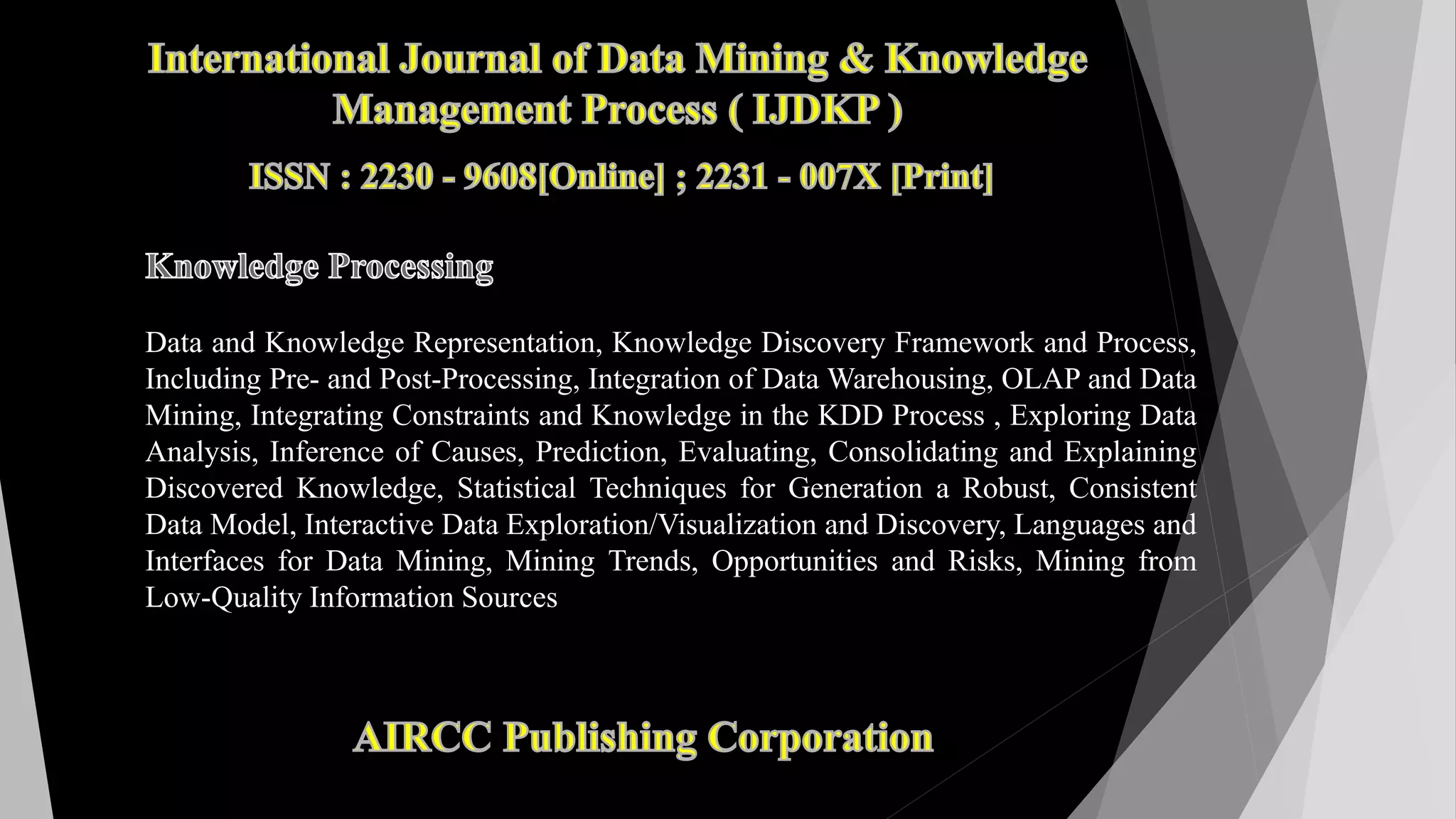 Data and Knowledge Representation, Knowledge Discovery Framework and Process,
Including Pre- and Post-Processing, Integration of Data Warehousing, OLAP and Data
Mining, Integrating Constraints and Knowledge in the KDD Process , Exploring Data
Analysis, Inference of Causes, Prediction, Evaluating, Consolidating and Explaining
Discovered Knowledge, Statistical Techniques for Generation a Robust, Consistent
Data Model, Interactive Data Exploration/Visualization and Discovery, Languages and
Interfaces for Data Mining, Mining Trends, Opportunities and Risks, Mining from
Low-Quality Information Sources
 