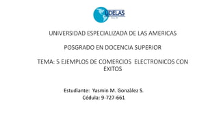 UNIVERSIDAD ESPECIALIZADA DE LAS AMERICAS
POSGRADO EN DOCENCIA SUPERIOR
TEMA: 5 EJEMPLOS DE COMERCIOS ELECTRONICOS CON
EXITOS
Estudiante: Yasmin M. Gonzàlez S.
Cédula: 9-727-661
 