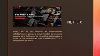 z
NETFLIX
Netflix, Inc. es una empresa de entretenimiento
estadounidense, que opera a nivel mundial, cuyo servicio
principal es la distribución de contenidos audiovisuales a
través de una plataforma en línea o servicio de VOD por
retransmisión en directo.
 