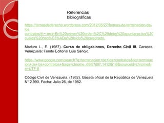 Referencias
bibliográficas
https://temasdederecho.wordpress.com/2012/05/27/formas-de-terminacion-de-
los
contratos/#:~:text=En%20primer%20orden%2C%20debe%20apuntarse,los%20
cuales%20hab%C3%ADa%20sido%20celebrado.
Maduro L., E. (1987). Curso de obligaciones, Derecho Civil III. Caracas,
Venezuela: Fondo Editorial Luis Sanojo.
https://www.google.com/search?q=terminacion+de+los+contratos&oq=terminac
ion+de+los+contratos+&aqs=chrome..69i57j0l7.14128j1j8&sourceid=chrome&i
e=UTF-8
Código Civil de Venezuela. (1982). Gaceta oficial de la República de Venezuela
N° 2.990. Fecha: Julio 26, de 1982.
 