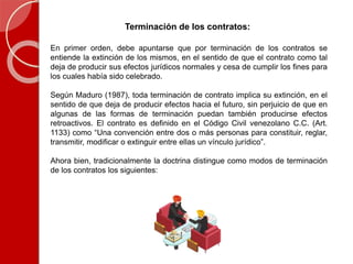 Terminación de los contratos:
En primer orden, debe apuntarse que por terminación de los contratos se
entiende la extinción de los mismos, en el sentido de que el contrato como tal
deja de producir sus efectos jurídicos normales y cesa de cumplir los fines para
los cuales había sido celebrado.
Según Maduro (1987), toda terminación de contrato implica su extinción, en el
sentido de que deja de producir efectos hacia el futuro, sin perjuicio de que en
algunas de las formas de terminación puedan también producirse efectos
retroactivos. El contrato es definido en el Código Civil venezolano C.C. (Art.
1133) como “Una convención entre dos o más personas para constituir, reglar,
transmitir, modificar o extinguir entre ellas un vínculo jurídico”.
Ahora bien, tradicionalmente la doctrina distingue como modos de terminación
de los contratos los siguientes:
 