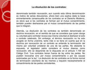 La disolución de los contratos:
denominada también revocación, aun cuando esta última denominación
es motivo de serias discusiones, ahora bien una explica dada la base
eminentemente consensualita de los contratos en el Derecho Moderno,
es obvio que si los contratos se forman por el mutuo consentimiento,
también pueden deshacerse por el mutuo consentimiento de las partes
que lo integran.
Además, La disolución de los contratos es también denominada en
doctrina revocación, en el sentido de que se considera que quien otorga
su voluntad para contratar revoca esa misma voluntad al deshacer el acto
o contrato celebrado. Sin embargo, el término revocación no ha sido
acogido en forma unánime, tanto más si se tiene en cuenta que en la
doctrina por revocación de un contrato se entiende la terminación del
mismo por voluntad unilateral de una de las partes. No obstante lo
expuesto, el legislador patrio considera el mutuo disenso como
revocación; ello se desprende de lo dispuesto en el artículo 1.159 del
Código Civil: “Los contratos tienen fuerza de ley entre las partes. No
pueden revocarse sino por mutuo consentimiento o por las causas
autorizadas por la ley”. La disolución de los contratos es la forma normal
de terminación voluntaria de los mismos y requiere necesariamente el
consentimiento de las partes contratantes.
 