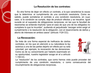 La Resolución de los contratos:
Es otra forma de dejar sin efecto un contrato, a la que caracteriza la causa
que la determina: el cumplimiento de una condición resolutoria. Como es
sabido, puede someterse el contrato a una condición resolutoria, en cuyo
caso, si la condición se cumple, deja de producir efectos y se resuelve. Igual
sucede en el supuesto de obligaciones recíprocas, en las que la facultad de
resolverlas se entiende implícita “para el caso de que uno de los obligados no
cumpliere lo que le incumbe”, pudiendo el perjudicado “escoger entre exigir el
cumplimiento o la resolución de la obligación, con el resarcimiento de daños y
abono de intereses en ambos casos” (artículo 1124 CC).
La Revocación:
Se trata de una forma especial de ineficacia de ciertos
contratos, en los que en atención a su naturaleza la ley
autoriza a una de las partes dejarlo sin efecto por su sola
voluntad, por ejemplo, la revocación de las donaciones.
Como es de su conocimiento por haberlo examinado en
su oportunidad, nuestro legislador acoge en el a artículo
1.159 CC.
La “resolución” de los contratos, que como hemos visto puede proceder del
cumplimiento de una condición resolutoria, o como consecuencia del
incumplimiento de obligaciones recíprocas.
 