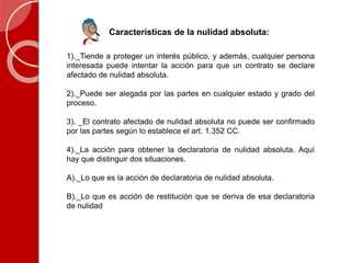 Características de la nulidad absoluta:
1)._Tiende a proteger un interés público, y además, cualquier persona
interesada puede intentar la acción para que un contrato se declare
afectado de nulidad absoluta.
2)._Puede ser alegada por las partes en cualquier estado y grado del
proceso.
3). _El contrato afectado de nulidad absoluta no puede ser confirmado
por las partes según lo establece el art. 1.352 CC.
4)._La acción para obtener la declaratoria de nulidad absoluta. Aquí
hay que distinguir dos situaciones.
A)._Lo que es la acción de declaratoria de nulidad absoluta.
B)._Lo que es acción de restitución que se deriva de esa declaratoria
de nulidad
 