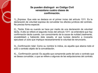 Se pueden distinguir en Código Civil
venezolano cuatro clases de
confirmación.
1)._Expresa: Que esta se destaca en el primer inciso del artículo 1311. Es la
declaración de voluntad expresa de convalidar los efectos jurídicos del contrato.
No precisa forma especial.
2)._Tácita: Esta es cuando se hace por medio de una declaración de voluntad
tácita. A ella se refiere el segundo inciso del artículo 1311: se entenderá que hay
confirmación tácita cuando, con conocimiento de la causa de nulidad (realmente,
anulabilidad) y habiendo ésta cesado, el que tuviese derecho a invocarla
ejecutase un acto que implique necesariamente la voluntad de renunciarlo.
3)._Confirmación total: Como su nombre lo indica, es aquella que abarca todo el
acto o contrato objeto de la convalidación.
4)._ Confirmación parcial: Es aquella que comprende parte del acto o contrato que
se desea convalidar; o que se refiere a algunas de las estipulaciones del contrato.
 