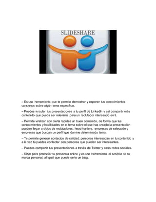 – Es una herramienta que te permite demostrar y exponer tus conocimientos
concretos sobre algún tema específico.
– Puedes vincular tus presentaciones a tu perfil de LinkedIn y así compartir más
contenido que pueda ser relevante para un reclutador interesado en ti.
– Permite viralizar con cierta rapidez un buen contenido, de forma que tus
conocimientos y habilidades en el tema sobre el que has creado la presentación
pueden llegar a oídos de reclutadores, head-hunters, empresas de selección y
empresas que buscan un perfil que domine determinado tema.
– Te permite generar contactos de calidad: personas interesadas en tu contenido y
a la vez tú puedes contactar con personas que puedan ser interesantes.
– Puedes compartir tus presentaciones a través de Twitter y otras redes sociales.
– Sirve para potenciar tu presencia online y es una herramienta al servicio de tu
marca personal, al igual que puede serlo un blog.
 