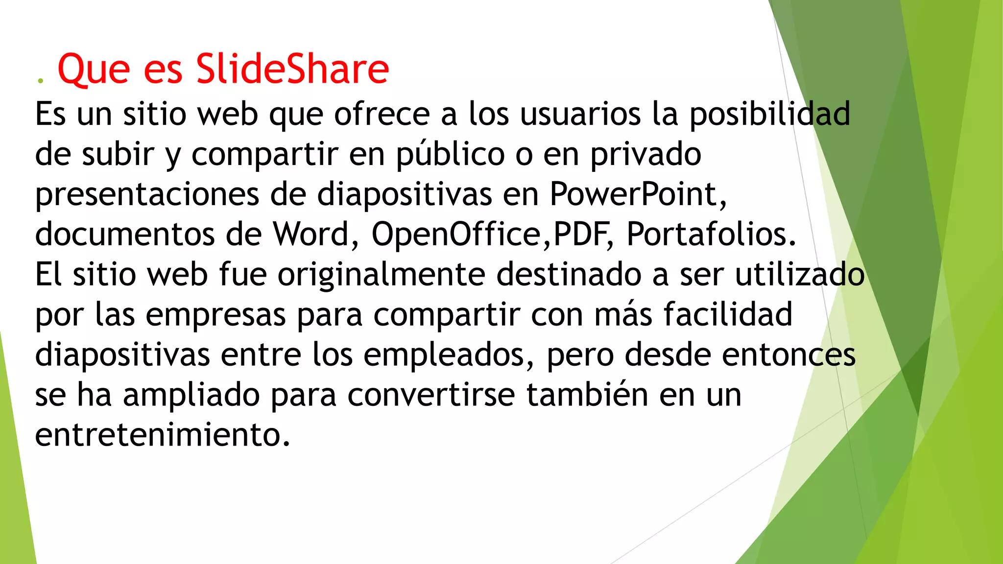 . Que es SlideShare
Es un sitio web que ofrece a los usuarios la posibilidad
de subir y compartir en público o en privado
presentaciones de diapositivas en PowerPoint,
documentos de Word, OpenOffice,PDF, Portafolios.
El sitio web fue originalmente destinado a ser utilizado
por las empresas para compartir con más facilidad
diapositivas entre los empleados, pero desde entonces
se ha ampliado para convertirse también en un
entretenimiento.