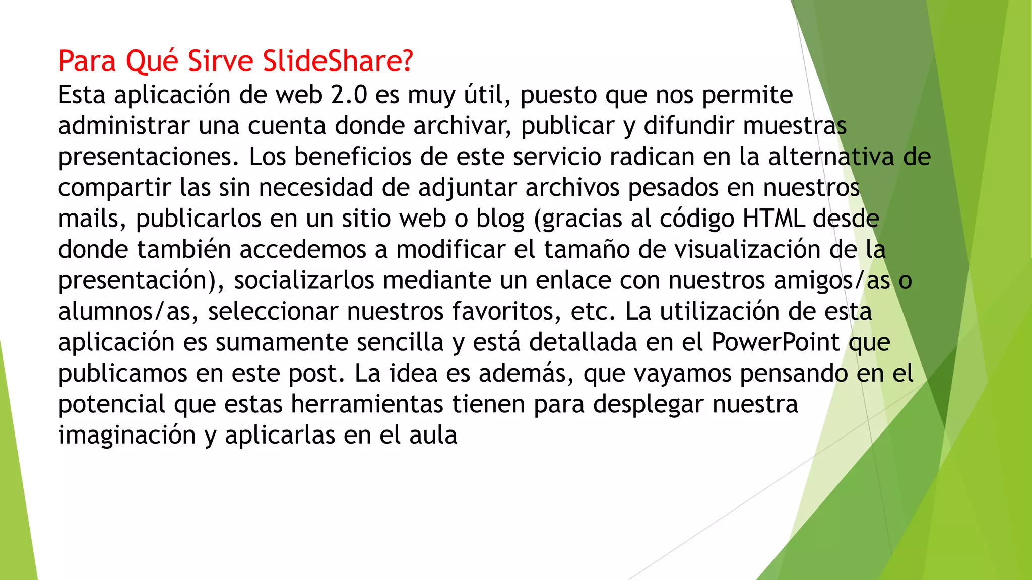 Para Qué Sirve SlideShare?
Esta aplicación de web 2.0 es muy útil, puesto que nos permite
administrar una cuenta donde archivar, publicar y difundir muestras
presentaciones. Los beneficios de este servicio radican en la alternativa de
compartir las sin necesidad de adjuntar archivos pesados en nuestros
mails, publicarlos en un sitio web o blog (gracias al código HTML desde
donde también accedemos a modificar el tamaño de visualización de la
presentación), socializarlos mediante un enlace con nuestros amigos/as o
alumnos/as, seleccionar nuestros favoritos, etc. La utilización de esta
aplicación es sumamente sencilla y está detallada en el PowerPoint que
publicamos en este post. La idea es además, que vayamos pensando en el
potencial que estas herramientas tienen para desplegar nuestra
imaginación y aplicarlas en el aula