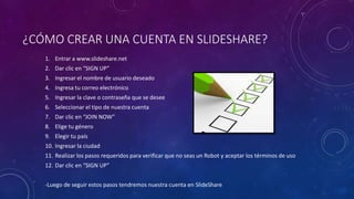 ¿CÓMO CREAR UNA CUENTA EN SLIDESHARE?
1. Entrar a www.slideshare.net
2. Dar clic en “SIGN UP”
3. Ingresar el nombre de usuario deseado
4. Ingresa tu correo electrónico
5. Ingresar la clave o contraseña que se desee
6. Seleccionar el tipo de nuestra cuenta
7. Dar clic en “JOIN NOW”
8. Elige tu género
9. Elegir tu país
10. Ingresar la ciudad
11. Realizar los pasos requeridos para verificar que no seas un Robot y aceptar los términos de uso
12. Dar clic en “SIGN UP”
-Luego de seguir estos pasos tendremos nuestra cuenta en SlideShare
 