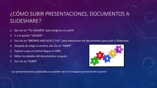 ¿CÓMO SUBIR PRESENTACIONES, DOCUMENTOS A
SLIDESHARE?
1. Dar clic en “TU USUARIO” para dirigirse a tu perfil
2. Ir a la opción “UPLOAD”
3. Dar clic en “BROWSE AND SELECT FILE” para seleccionar los documentos para subir a Slideshare
4. Después de elegir el archivo, dar clic en “ABRIR”
5. Esperar a que el archivo llegue al 100%
6. Editar los detalles del documento a su gusto
7. Dar clic en “SUBIR”
- Las presentaciones publicadas se pueden ver en el espacio personal del usuario
 