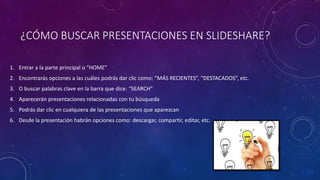 ¿CÓMO BUSCAR PRESENTACIONES EN SLIDESHARE?
1. Entrar a la parte principal o “HOME”
2. Encontrarás opciones a las cuáles podrás dar clic como: “MÁS RECIENTES”, “DESTACADOS”, etc.
3. O buscar palabras clave en la barra que dice: “SEARCH”
4. Aparecerán presentaciones relacionadas con tu búsqueda
5. Podrás dar clic en cualquiera de las presentaciones que aparezcan
6. Desde la presentación habrán opciones como: descargar, compartir, editar, etc.
 