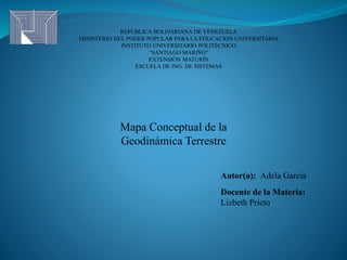 REPÚBLICA BOLIVARIANA DE VENEZUELA
MINISTERIO DEL PODER POPULAR PARA LA EDUCACION UNIVERSITARIA
INSTITUTO UNIVERSITARIO POLITÉCNICO
“SANTIAGO MARIÑO”
EXTENSIÓN MATURÍN
ESCUELA DE ING. DE SISTEMAS
Mapa Conceptual de la
Geodinámica Terrestre
Autor(a): Adela García
Docente de la Materia:
Lizbeth Prieto
 