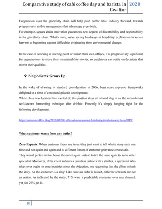 Comparative study of café coffee day and barista in
Gwalior
2020
10
Cooperation over the gracefully chain will help push coffee retail industry forward, towards
progressively viable arrangements that advantage everybody.
For example, square chain innovation guarantees new degrees of discernibility and responsibility
in the gracefully chain. What's more, we're seeing headways in hereditary exploration to secure
harvests at beginning against difficulties originating from environmental change.
In the case of working at starting point or inside their own offices, it is progressively significant
for organizations to share their maintainability stories, so purchasers can settle on decisions that
mirror their qualities.
❖ Single-Serve Grows Up
In the wake of drawing in standard consideration in 2006, burn serve espresso frameworks
delighted in a time of continued galactic development.
While class development has leveled of, this portion stays all around dug in as the second-most
well-known fermenting technique after dribble. Presently it's simply hanging tight for the
following development.
https://nationalcoffee.blog/2019/01/30/coffee-at-a-crossroad-3-industry-trends-to-watch-in-2019/
What customer wants from any outlet?
Zero Repeats: When customer faces any issue they just want to tell whole story only one
time and not again and again and to different forum of customer grievances redressals.
They would prefer not to choose the outlet again instead to tell the issue again to some other
specialist. Moreover, if the client submits a question online with a chatbot, a specialist who
takes over ought to pose inquiries about the objection, not requesting that the client rehash
the story. As the customer is a king! Like once an order is issued, different servants are not
an option. As indicated by the study, 71% want a predictable encounter over any channel,
yet just 29% get it.
 