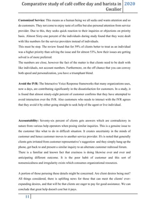 Comparative study of café coffee day and barista in
Gwalior
2020
11
Customized Service: This means as a human being we all seeks and wants attention and so
do customers. They not come to enjoy taste of coffee but also personal attention from service
provider. Due to this, they seeks quick reaction to their inquiries or objections on priority
basis. Almost Sixty-one percent of the individuals during study found that they were dealt
with like numbers for the service providers instead of individuals.
This must be stop. The review found that for 59% of clients better to treat as an individual
was a higher priority than solving the issue and for almost 53%, how their issues are getting
solved is of more preferred.
The numbers are close, however the fact of the matter is that clients need to be dealt with
like individuals, not account numbers. Furthermore, on the off chance that you can convey
both speed and personalization, you have a triumphant blend.
Avoid the IVR: The Interactive Voice Response frameworks that many organizations uses,
now a days, are contributing significantly in the dissatisfaction for customers. In a study, it
is found that almost ninety-eight percent of customer confirms that they have attempted to
avoid interaction over the IVR. Also customers who needs to interact with the IVR agrees
that they avoid it by either going straight to seek help of the agent or live individual.
Accountability: Seventy-six percent of clients gets answers which are contradictory in
nature from various help operators when posing similar inquiries. This is a genuine issue to
the customer like what to do in difficult situation. It creates uncertainty in the minds of
customer and hence customer moves to another service provider. It's is noted that generally
clients gets irritated from customer representative’s suggestion and they simply hang up the
phone, get back to and present a similar inquiry to an alternate customer redressal forum.
There is a familiar and known fact that craziness is doing likewise over and over and
anticipating different outcome. It is the poor habit of customer and this sort of
nonsensicalness and irregularity exists which consumes organizational resources.
A portion of those perusing these details might be concerned. Are client desires being met?
All things considered, there is uplifting news for those that can meet the clients' ever-
expanding desires, and that will be that clients are eager to pay for good assistance. We can
conclude that great help doesn't cost but it pays.
 