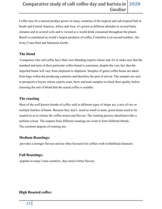 Comparative study of café coffee day and barista in
Gwalior
2020
13
Coffee may be a natural product grown in many countries of the tropical and sub-tropical belt in
South and Central America, Africa and Asia. it's grown at different altitudes in several basic
climates and in several soils and is viewed as a world drink consumed throughout the planet.
Brazil is considered as world’s largest producer of coffee, Columbia is on second number , the
Ivory Coast third and Indonesia fourth..
The blend
Companies who sell coffee have their own blending experts whose task it's to make sure that the
standard and taste of their particular coffee brand is consistent, despite the very fact that the
imported beans will vary from shipment to shipment. Samples of green coffee beans are taken
from bags within the producing countries and therefore the port of arrival. The samples are sent
to prospective buyers whose experts roast, brew and taste samples to check their quality before
choosing the sort of blend that the actual coffee is suitable.
The roasting
Most of the well known brands of coffee sold in different types of shops are, a mix of two or
multiple batches of beans. Because they don’t need no smell or taste, green beans need to be
roasted so as to release the coffee aroma and flavour. The roasting process should provides a
uniform colour. The outputs from different roastings are wont to form different blends.
The common degrees of roasting are:
Medium Roastings:
provides a stronger flavour and are often favoured for coffees with welldefined character.
Full Roastings:
popular in many Latin countries, they need a bitter flavour.
High Roasted coffee:
 