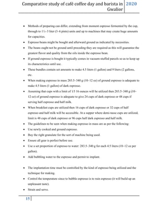 Comparative study of café coffee day and barista in
Gwalior
2020
15
• Methods of preparing can differ, extending from moment espresso fermented by the cup,
through to 1½–3 liter (3–6 pints) units and up to machines that may create huge amounts
for capacities.
• Espresso beans might be bought and afterward ground as indicated by necessities.
• The beans ought not be ground until preceding they are required as this will guarantee the
greatest flavor and quality from the oils inside the espresso bean.
• If ground espresso is bought it typically comes in vacuum-stuffed parcels so as to keep up
its characteristics until use.
• These bundles contain set amounts to make 4.5 liters (1 gallon) and 9 liters (2 gallons,
etc.
• When making espresso in mass 283.5–340 g (10–12 oz) of ground espresso is adequate to
make 4.5 liters (1 gallon) of dark espresso.
• Assuming that cups with a limit of 1⁄3 16 ounces will be utilized then 283.5–340 g (10–
12 oz) of ground espresso is adequate to give 24 cups of dark espresso or 48 cups if
serving half espresso and half milk.
• When breakfast cups are utilized then 16 cups of dark espresso or 32 cups of half
espresso and half milk will be accessible. At a supper where demi-tasse cups are utilized,
limit is 48 cups of dark espresso or 96 cups half dark espresso and half milk.
• The guidelines to be seen when making espresso in mass are as per the following:
• Use newly cooked and ground espresso.
• Buy the right granulate for the sort of machine being used.
• Ensure all gear is perfect before use.
• Use a set proportion of espresso to water: 283.5–340 g for each 4.5 liters (10–12 oz per
gallon).
• Add bubbling water to the espresso and permit to implant.
• The implantation time must be controlled by the kind of espresso being utilized and the
technique for making.
• Control the temperature since to bubble espresso is to ruin espresso (it will build up an
unpleasant taste).
• Strain and serve.
 