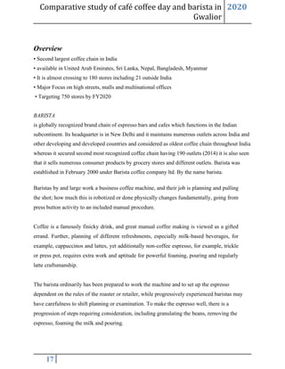 Comparative study of café coffee day and barista in
Gwalior
2020
17
Overview
• Second largest coffee chain in India
• available in United Arab Emirates, Sri Lanka, Nepal, Bangladesh, Myanmar
• It is almost crossing to 180 stores including 21 outside India
• Major Focus on high streets, malls and multinational offices
• Targeting 750 stores by FY2020
BARISTA
is globally recognized brand chain of espresso bars and cafes which functions in the Indian
subcontinent. Its headquarter is in New Delhi and it maintains numerous outlets across India and
other developing and developed countries and considered as oldest coffee chain throughout India
whereas it secured second most recognized coffee chain having 190 outlets (2014) it is also seen
that it sells numerous consumer products by grocery stores and different outlets. Barista was
established in February 2000 under Barista coffee company ltd. By the name barista.
Baristas by and large work a business coffee machine, and their job is planning and pulling
the shot; how much this is robotized or done physically changes fundamentally, going from
press button activity to an included manual procedure.
Coffee is a famously finicky drink, and great manual coffee making is viewed as a gifted
errand. Further, planning of different refreshments, especially milk-based beverages, for
example, cappuccinos and lattes, yet additionally non-coffee espresso, for example, trickle
or press pot, requires extra work and aptitude for powerful foaming, pouring and regularly
latte craftsmanship.
The barista ordinarily has been prepared to work the machine and to set up the espresso
dependent on the rules of the roaster or retailer, while progressively experienced baristas may
have carefulness to shift planning or examination. To make the espresso well, there is a
progression of steps requiring consideration, including granulating the beans, removing the
espresso, foaming the milk and pouring.
 