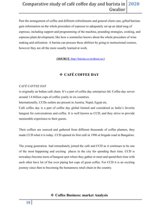 Comparative study of café coffee day and barista in
Gwalior
2020
18
Past the arrangement of coffee and different refreshments and general client care, gifted baristas
gain information on the whole procedure of espresso to adequately set up an ideal mug of
espresso, including support and programming of the machine, pounding strategies, cooking, and
espresso plant development, like how a sommelier knows about the whole procedure of wine
making and utilization. A barista can procure these abilities by going to instructional courses,
however they are all the more usually learned at work.
(SOURCE: http://barista.co.in/about-us/)
❖ CAFÉ COFFEE DAY
CAFÉ CAFFEE DAY
is originally an Indian café chain. It’s a part of coffee day enterprises ltd. Coffee day serves
around 1.6 billion cups of coffee yearly in six countries.
Internationally, CCDs outlets are present in Austria, Nepal, Egypt etc.
Café coffee day is a part of coffee day global limited and considered as India’s favorite
hangout for conversations and coffee. It is well known as CCD, and they strive to provide
memorable experience to their guests.
Their coffees are sourced and gathered from different thousands of coffee planters, they
made CCD what it is today. CCD opened its first café in 1996 at brigade road in Bangalore.
The young generation had immediately joined the café and CCD as it continues to be one
of the most happening and exciting places in the city for spending their time. CCD is
nowadays become more of hangout spot where they gather or meet and spend their time with
each other have lot of fun over piping hot cups of great coffee. For CCD it is an exciting
journey since then to becoming the humanness retail chain in the country.
❖ Coffee Business: market Analysis
 