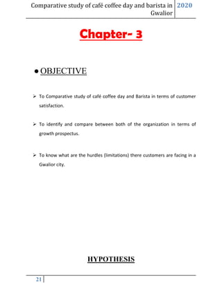 Comparative study of café coffee day and barista in
Gwalior
2020
21
Chapter- 3
●OBJECTIVE
➢ To Comparative study of café coffee day and Barista in terms of customer
satisfaction.
➢ To identify and compare between both of the organization in terms of
growth prospectus.
➢ To know what are the hurdles (limitations) there customers are facing in a
Gwalior city.
HYPOTHESIS
 