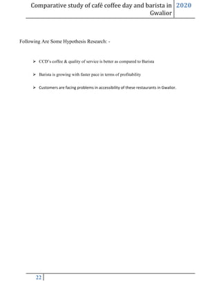 Comparative study of café coffee day and barista in
Gwalior
2020
22
Following Are Some Hypothesis Research: -
⮚ CCD’s coffee & quality of service is better as compared to Barista
⮚ Barista is growing with faster pace in terms of profitability
⮚ Customers are facing problems in accessibility of these restaurants in Gwalior.
 