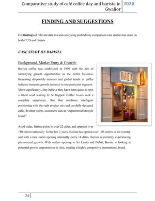 Comparative study of café coffee day and barista in
Gwalior
2020
24
FINDING AND SUGGESTIONS
For findings of relevant data towards analyzing profitability comparison case studies has done on
both CCD and Barista
CASE STUDY ON BARISTA
Background, Market Entry & Growth:
Barista coffee was established in 1999 with the aim of
identifying growth opportunities in the coffee business.
Increasing disposable incomes and global trends in coffee
indicate immense growth potential in one particular segment.
More significantly, they believe they have been quick to spot
a latent need waiting to be trapped: Coffee lovers seek a
complete experience. One that combines intelligent
positioning with the right product mix and carefully designed
cafés. In other words, customers seek an “experiential lifestyle
brand”.
As of today, Barista exists in over 22 cities, and operates over
140 outlets nationally. In the last 2 years, Barista has opened over 100 outlets in the country
and with a new outlet opening nationally every 14 dates, Barista is currently experiencing
phenomenal growth. With outlets opening in Sri Lanka and Dubai, Barista is looking at
potential growth opportunities in Asia, making it highly competitive international brand.
 