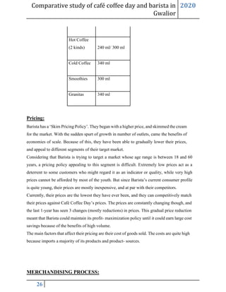 Comparative study of café coffee day and barista in
Gwalior
2020
26
Hot Coffee
(2 kinds) 240 ml/ 300 ml
Cold Coffee 340 ml
Smoothies 300 ml
Granitas 340 ml
Pricing:
Barista has a ‘Skim Pricing Policy’. They began with a higher price, and skimmed the cream
for the market. With the sudden spurt of growth in number of outlets, came the benefits of
economies of scale. Because of this, they have been able to gradually lower their prices,
and appeal to different segments of their target market.
Considering that Barista is trying to target a market whose age range is between 18 and 60
years, a pricing policy appealing to this segment is difficult. Extremely low prices act as a
deterrent to some customers who might regard it as an indicator or quality, while very high
prices cannot be afforded by most of the youth. But since Barista’s current consumer profile
is quite young, their prices are mostly inexpensive, and at par with their competitors.
Currently, their prices are the lowest they have ever been, and they can competitively match
their prices against Café Coffee Day’s prices. The prices are constantly changing though, and
the last 1-year has seen 3 changes (mostly reductions) in prices. This gradual price reduction
meant that Barista could maintain its profit- maximization policy until it could earn large cost
savings because of the benefits of high volume.
The main factors that affect their pricing are their cost of goods sold. The costs are quite high
because imports a majority of its products and product- sources.
MERCHANDISING PROCESS:
 